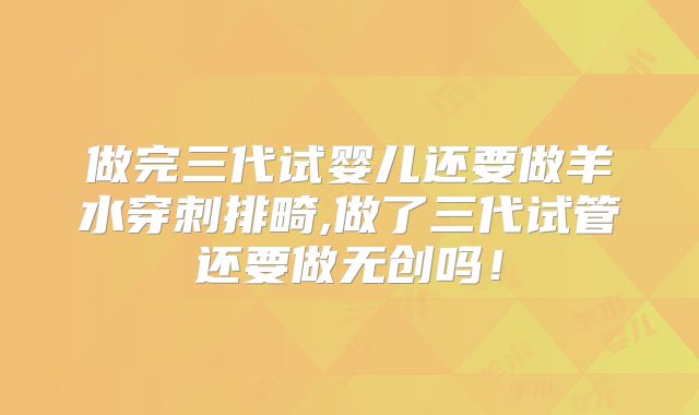 做完三代试婴儿还要做羊水穿刺排畸,做了三代试管还要做无创吗！