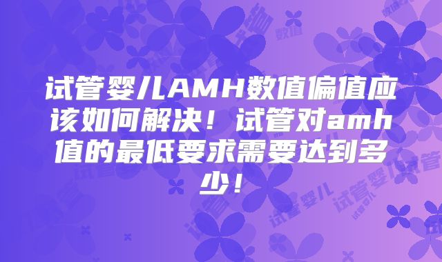 试管婴儿AMH数值偏值应该如何解决！试管对amh值的最低要求需要达到多少！