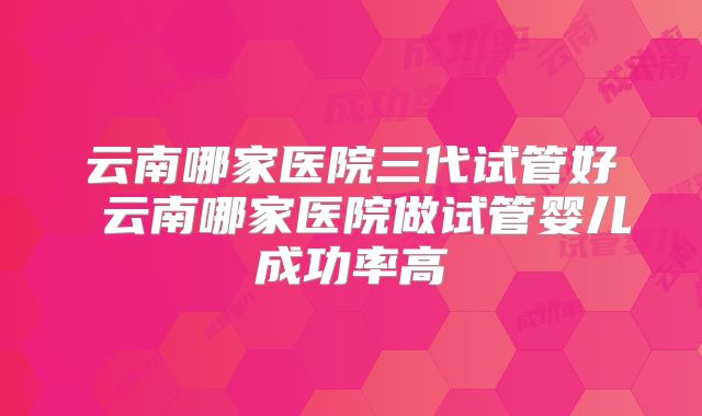 云南哪家医院三代试管好 云南哪家医院做试管婴儿成功率高