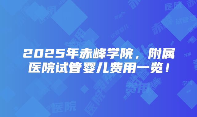2025年赤峰学院，附属医院试管婴儿费用一览！