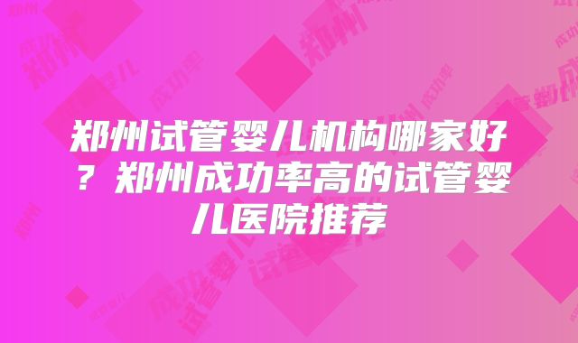 郑州试管婴儿机构哪家好？郑州成功率高的试管婴儿医院推荐