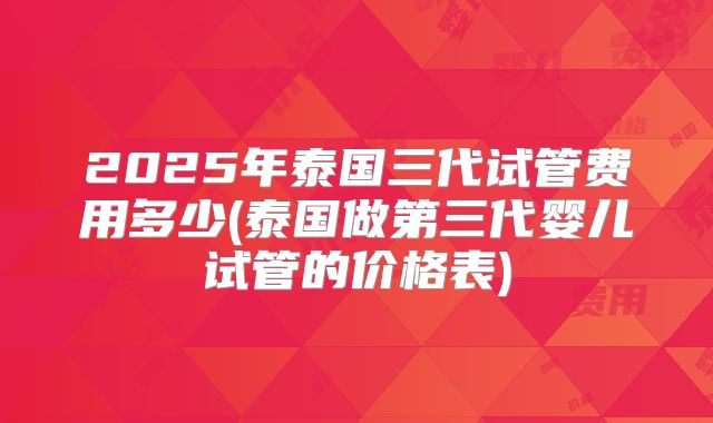 2025年泰国三代试管费用多少(泰国做第三代婴儿试管的价格表)