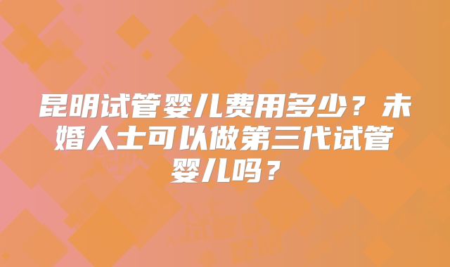 昆明试管婴儿费用多少？未婚人士可以做第三代试管婴儿吗？