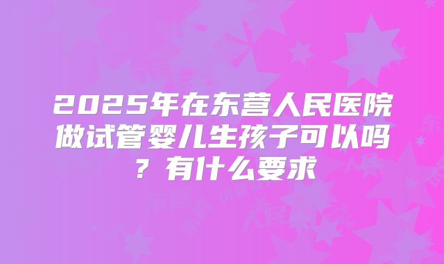 2025年在东营人民医院做试管婴儿生孩子可以吗？有什么要求