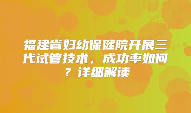 福建省妇幼保健院开展三代试管技术,成功率如何?详细解读