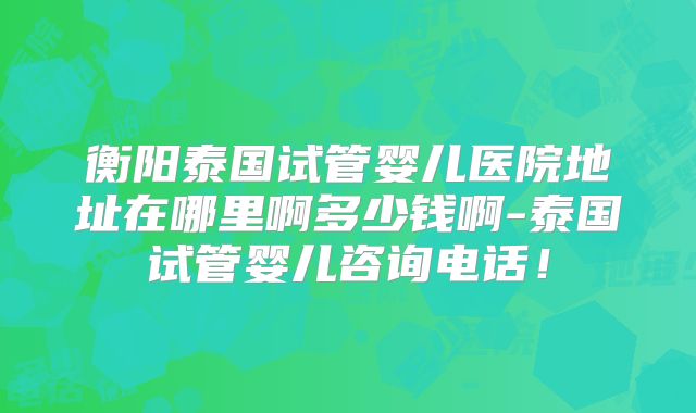 衡阳泰国试管婴儿医院地址在哪里啊多少钱啊-泰国试管婴儿咨询电话！