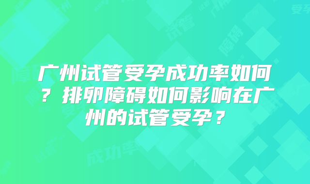 广州试管受孕成功率如何？排卵障碍如何影响在广州的试管受孕？