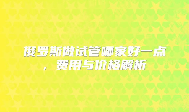 俄罗斯做试管哪家好一点, 费用与价格解析
