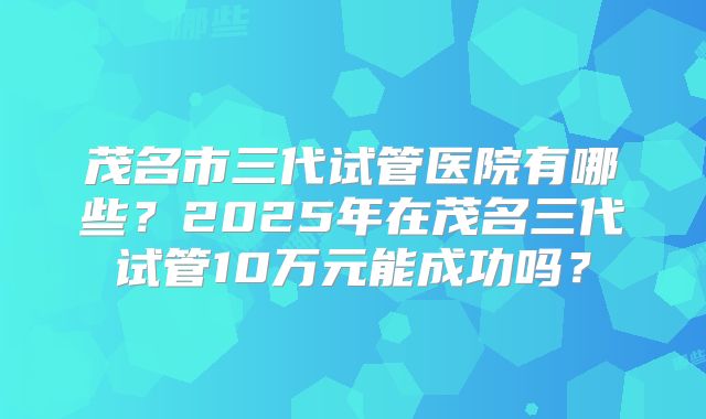 茂名市三代试管医院有哪些？2025年在茂名三代试管10万元能成功吗？