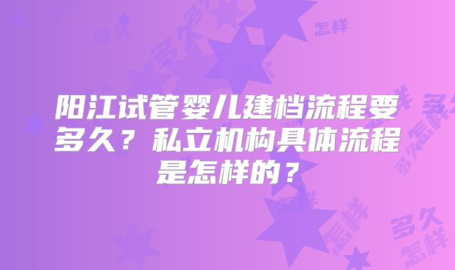 阳江试管婴儿建档流程要多久？私立机构具体流程是怎样的？