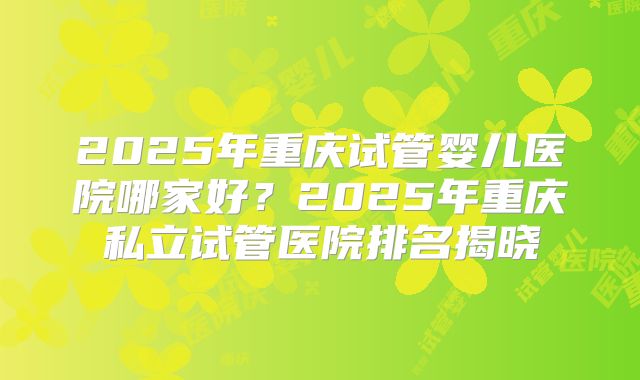 2025年重庆试管婴儿医院哪家好?2025年重庆私立试管医院排名揭晓