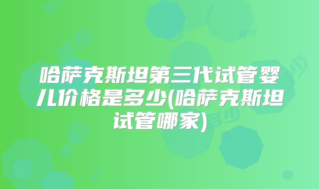 哈萨克斯坦第三代试管婴儿价格是多少(哈萨克斯坦试管哪家)
