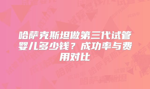 哈萨克斯坦做第三代试管婴儿多少钱?成功率与费用对比