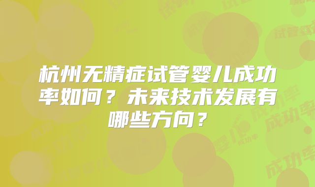 杭州无精症试管婴儿成功率如何?未来技术发展有哪些方向?