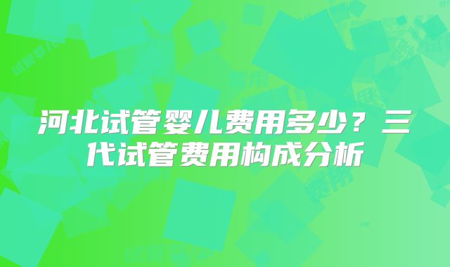 河北试管婴儿费用多少?三代试管费用构成分析