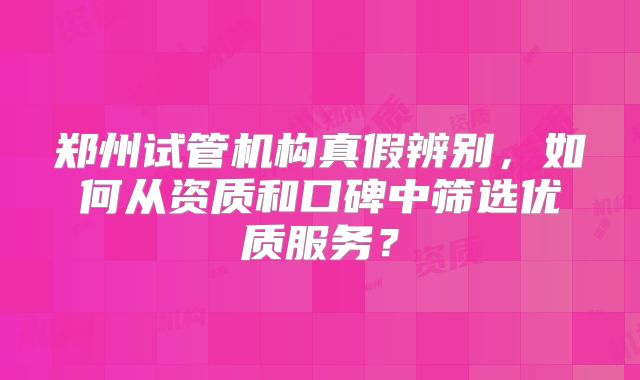 郑州试管机构真假辨别，如何从资质和口碑中筛选优质服务？