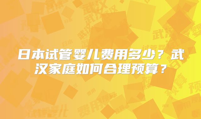 日本试管婴儿费用多少?武汉家庭如何合理预算?