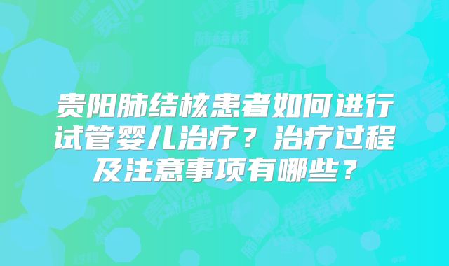 贵阳肺结核患者如何进行试管婴儿治疗?治疗过程及注意事项有哪些?