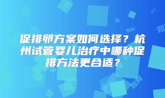 促排卵方案如何选择?杭州试管婴儿治疗中哪种促排方法更合适?