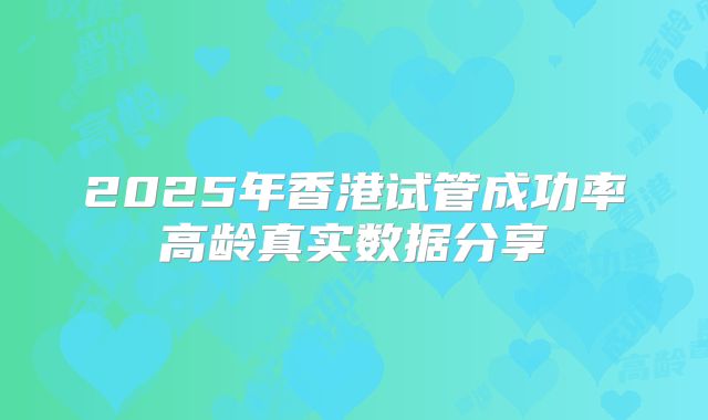 2025年香港试管成功率高龄真实数据分享