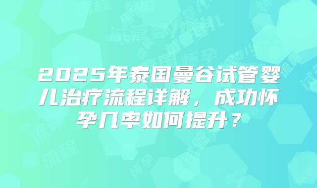 2025年泰国曼谷试管婴儿治疗流程详解,成功怀孕几率如何提升?