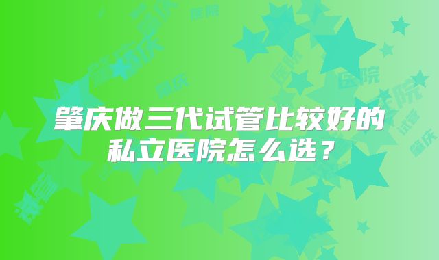 肇庆做三代试管比较好的私立医院怎么选?