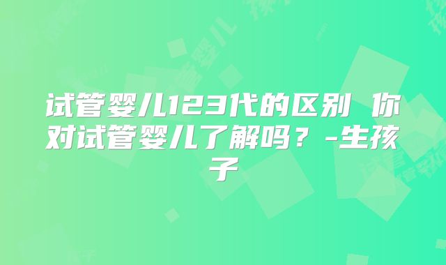 试管婴儿123代的区别 你对试管婴儿了解吗？-生孩子