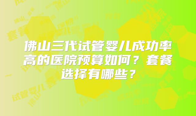 佛山三代试管婴儿成功率高的医院预算如何?套餐选择有哪些?