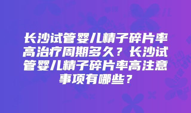 长沙试管婴儿精子碎片率高治疗周期多久?长沙试管婴儿精子碎片率高注意事项有哪些?