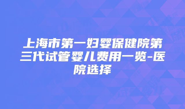 上海市第一妇婴保健院第三代试管婴儿费用一览-医院选择