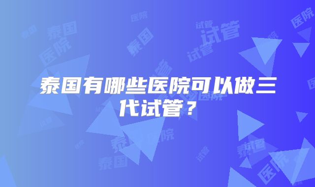 泰国有哪些医院可以做三代试管?