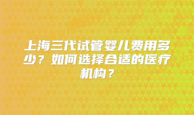 上海三代试管婴儿费用多少?如何选择合适的医疗机构?