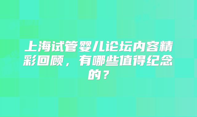 上海试管婴儿论坛内容精彩回顾,有哪些值得纪念的?