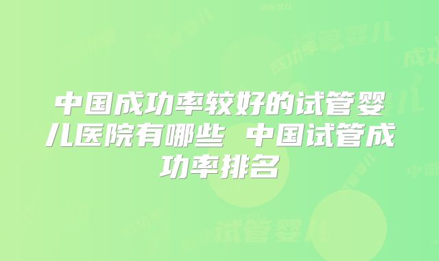 中国成功率较好的试管婴儿医院有哪些 中国试管成功率排名