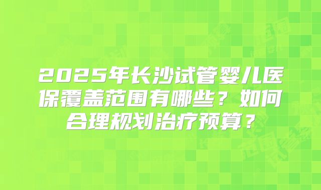 2025年长沙试管婴儿医保覆盖范围有哪些？如何合理规划治疗预算？