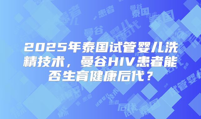 2025年泰国试管婴儿洗精技术，曼谷HIV患者能否生育健康后代？