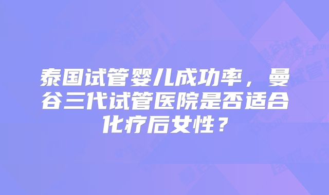 泰国试管婴儿成功率,曼谷三代试管医院是否适合化疗后女性?