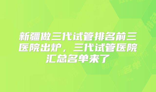 新疆做三代试管排名前三医院出炉,三代试管医院汇总名单来了
