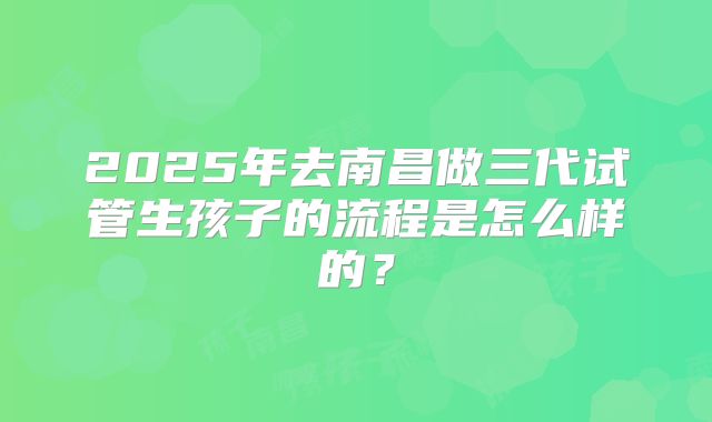 2025年去南昌做三代试管生孩子的流程是怎么样的？