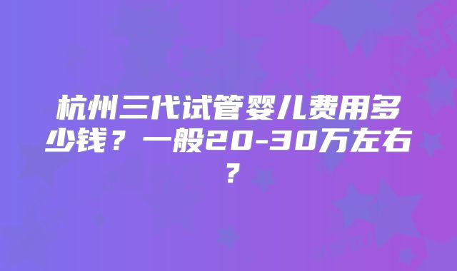 杭州三代试管婴儿费用多少钱？一般20-30万左右？