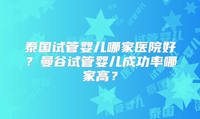 泰国试管婴儿哪家医院好？曼谷试管婴儿成功率哪家高？