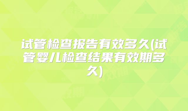 试管检查报告有效多久(试管婴儿检查结果有效期多久)