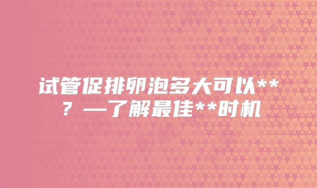 试管促排卵泡多大可以**?—了解最佳**时机