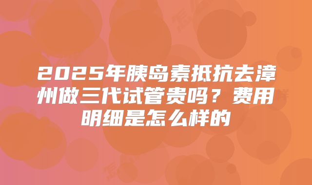 2025年胰岛素抵抗去漳州做三代试管贵吗?费用明细是怎么样的