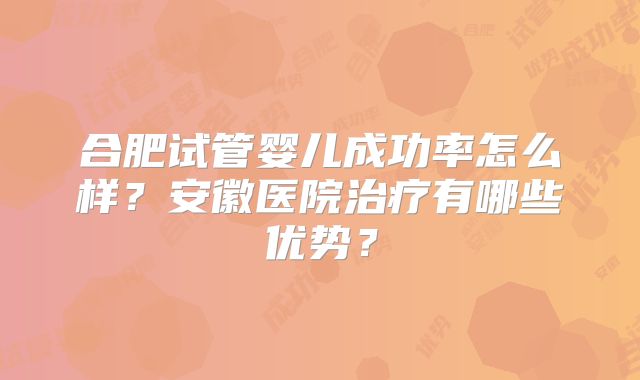 合肥试管婴儿成功率怎么样?安徽医院治疗有哪些优势?