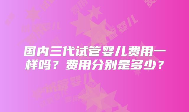 国内三代试管婴儿费用一样吗?费用分别是多少?