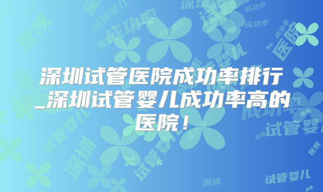 深圳试管医院成功率排行_深圳试管婴儿成功率高的医院!
