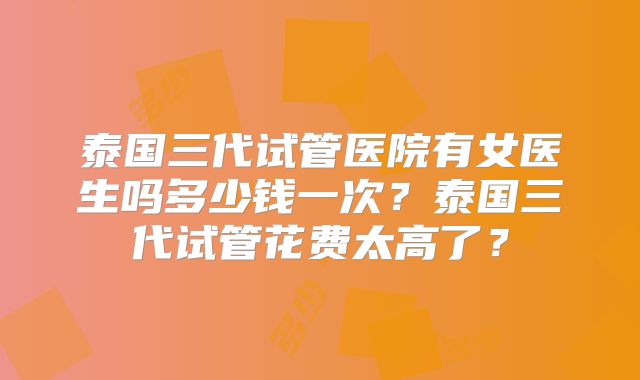 泰国三代试管医院有女医生吗多少钱一次？泰国三代试管花费太高了？