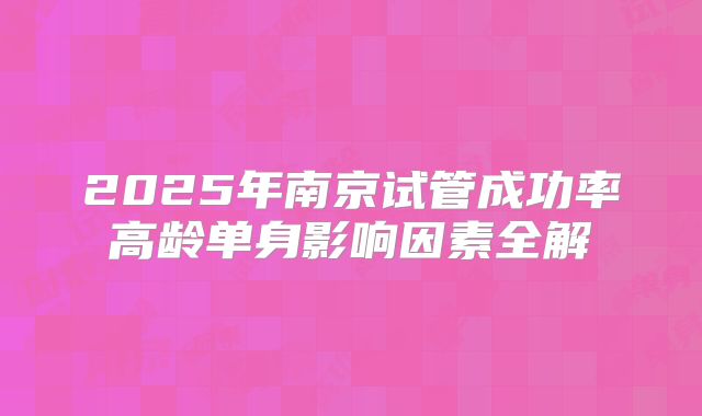 2025年南京试管成功率高龄单身影响因素全解