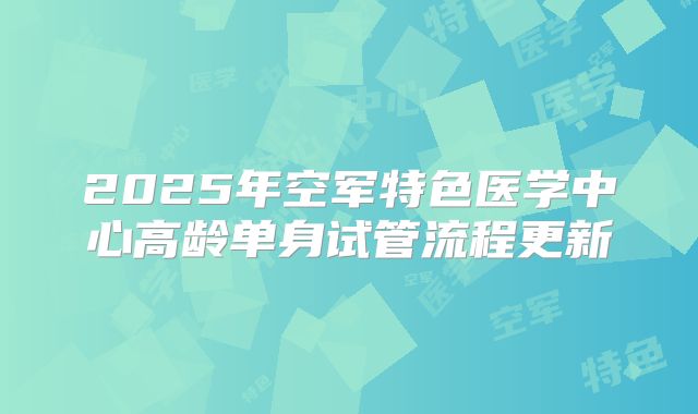 2025年空军特色医学中心高龄单身试管流程更新